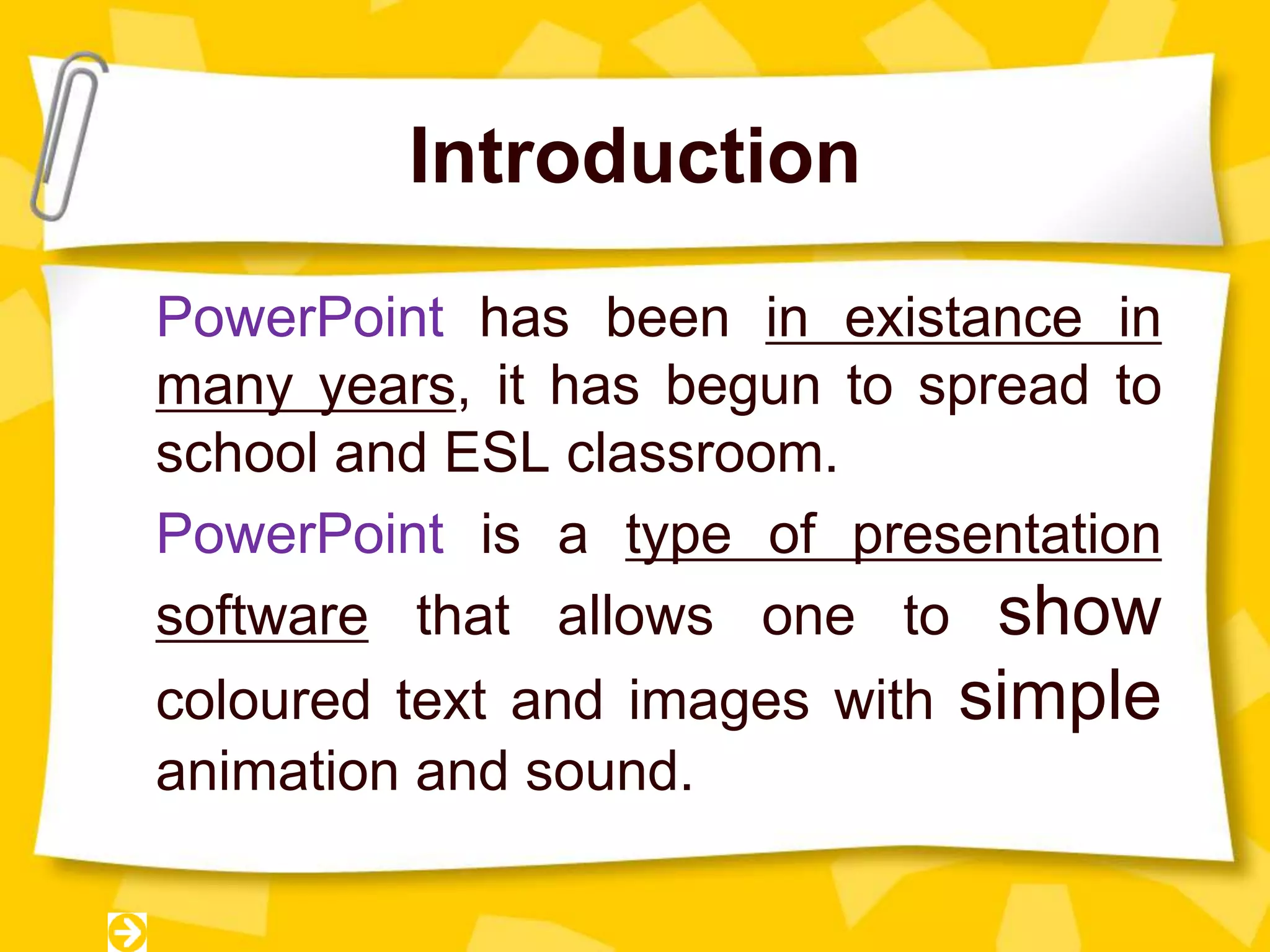 Introduction
PowerPoint has been in existance in
many years, it has begun to spread to
school and ESL classroom.
PowerPoint is a type of presentation
software that allows one to show
coloured text and images with simple
animation and sound.
 