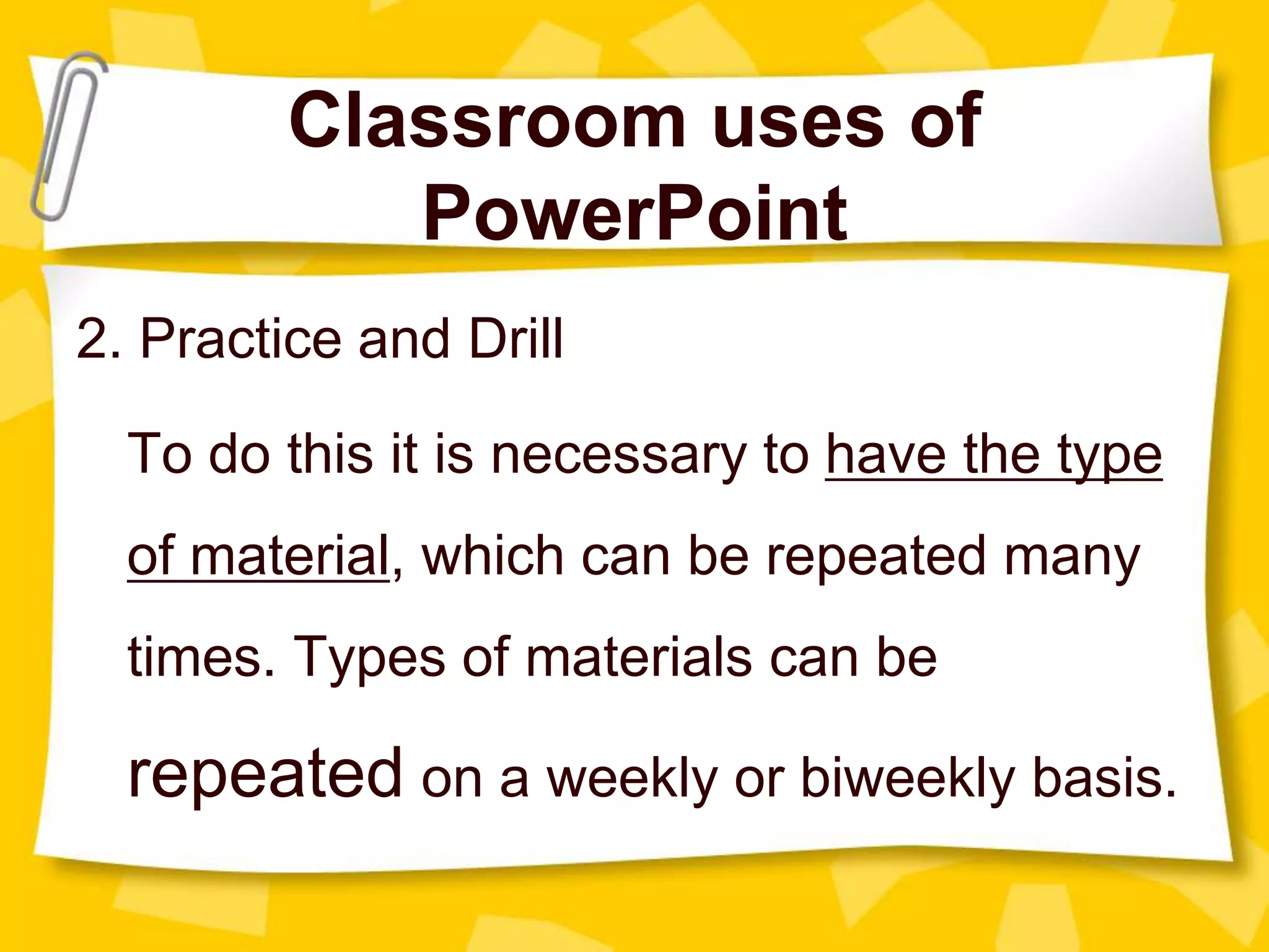 Classroom uses of
PowerPoint
2. Practice and Drill
To do this it is necessary to have the type
of material, which can be repeated many
times. Types of materials can be
repeated on a weekly or biweekly basis.
 