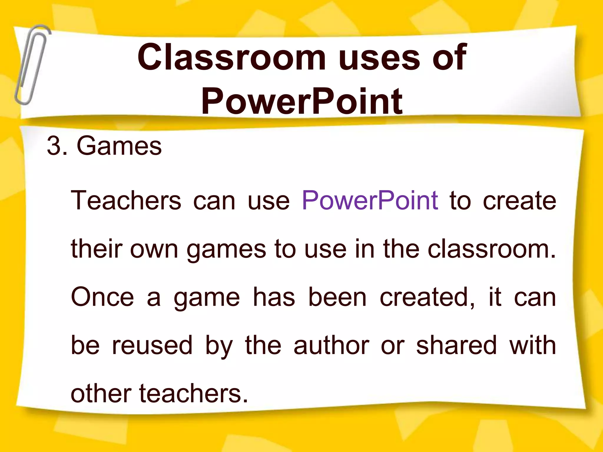 Classroom uses of
PowerPoint
3. Games
Teachers can use PowerPoint to create
their own games to use in the classroom.
Once a game has been created, it can
be reused by the author or shared with
other teachers.
 