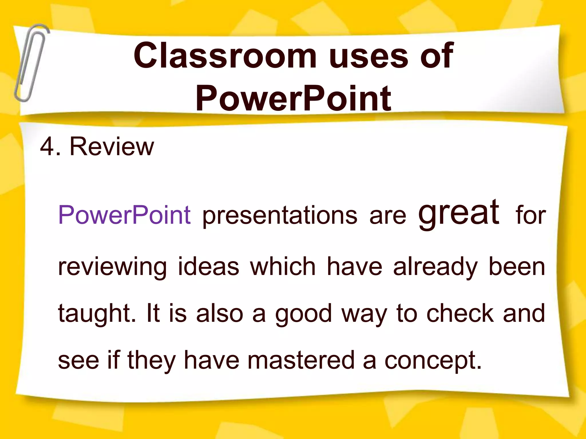 Classroom uses of
PowerPoint
4. Review
PowerPoint presentations are great for
reviewing ideas which have already been
taught. It is also a good way to check and
see if they have mastered a concept.
 
