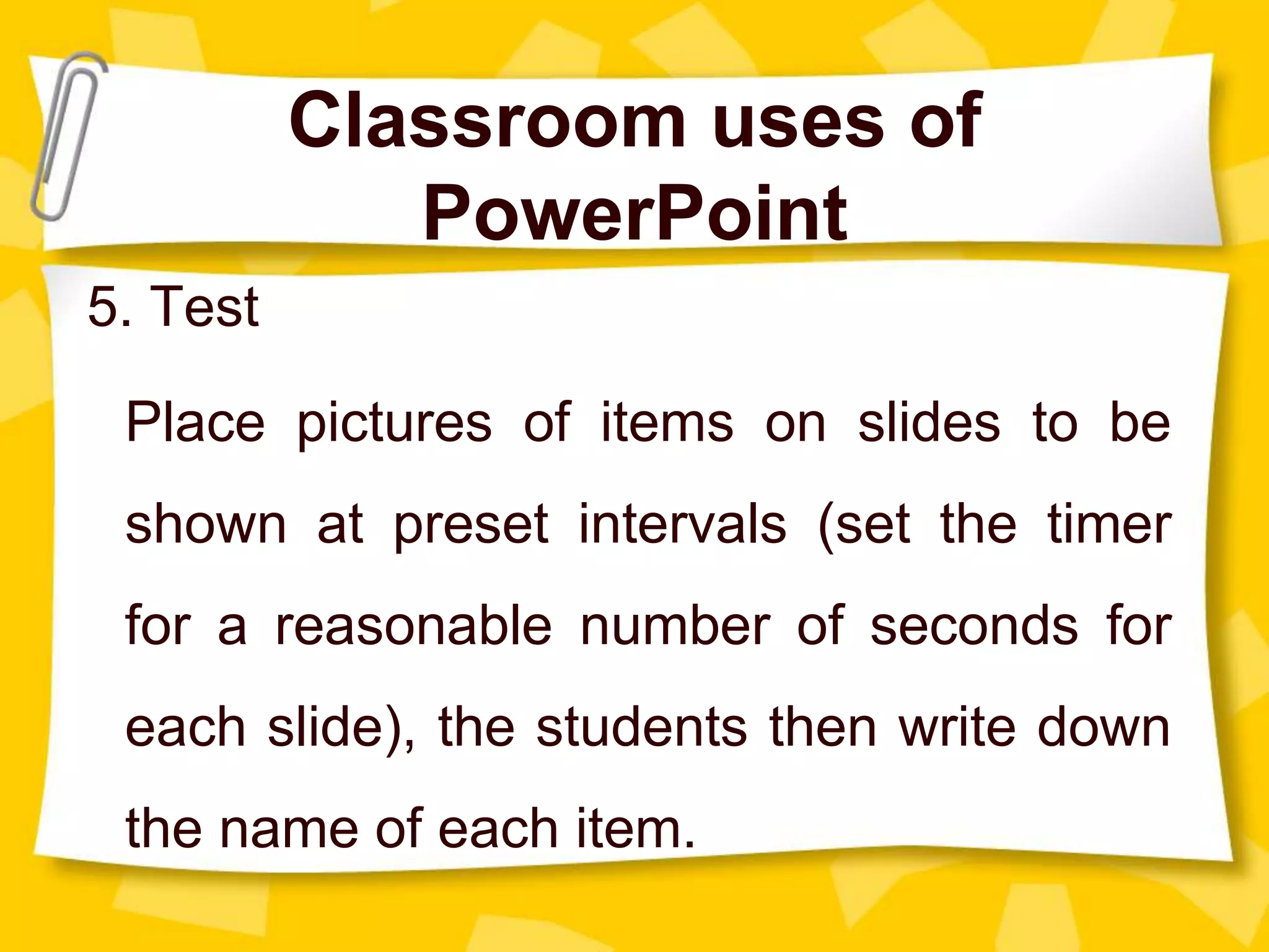 Classroom uses of
PowerPoint
5. Test
Place pictures of items on slides to be
shown at preset intervals (set the timer
for a reasonable number of seconds for
each slide), the students then write down
the name of each item.
 