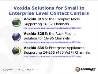 Voxida Solutions for Small to
Enterprise Level Contact Centers
Copyright © 2012 Accurate Always, Inc. All Rights Reserved.
Voxida 3155: the Compact Model
Supporting 16-32 Channels
http://www.accuratealways.com/voxida/systems/3155.htm
Voxida 3255: the Rack Mount
Solution for 16-96 Channels
http://www.accuratealways.com/voxida/systems/3255.htm
Voxida 3355: Enterprise Appliances
Supporting 24-256 (480 VoIP) Channels
http://www.accuratealways.com/voxida/systems/3355.htm
 