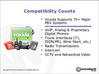 Compatibility Counts
• Voxida Supports 75+ Major
PBX Systems
• VoIP, Analog & Proprietary
Digital Phones
• Trunk Interfaces (T1,
ISDN/PRI, Wink-Start, etc.)
• Radio Transmissions
• Intercom
• CCTV and Networked Video
Copyright © 2012 Accurate Always, Inc. All Rights Reserved.
http://www.accuratealways.com/record/pbx-call-recording.htm
 