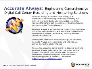 Accurate Always: Engineering Comprehensive
Digital Call Center Recording and Monitoring Solutions
Accurate Always, based in Silicon Valley, is a
communications recording technology company that
delivers real-time digital voice and video recording,
radio and telephone call monitoring, archival and review
on the exclusive Voxida platform.
Accurate Always is a trusted name in recording for diverse
industries including healthcare, aerospace, inbound and
outbound call centers, help desks, security, defense
and financial services.
Offering the Voxida call recording integrated solutions,
Accurate Always serves domestic and international
private and public sector markets.
Focused on providing comprehensive, scalable solutions,
Accurate Always makes sure that customers get the
support they need, pre and post sale, through an
obsessively committed support team and senior
engineering points of contacts. Learn more
Copyright © 2012 Accurate Always, Inc. All Rights Reserved.
http://www.accuratealways.com
 