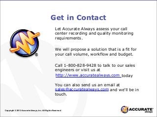 Get in Contact
Copyright © 2012 Accurate Always, Inc. All Rights Reserved.
Let Accurate Always assess your call
center recording and quality monitoring
requirements.
We will propose a solution that is a fit for
your call volume, workflow and budget.
Call 1-800-828-9428 to talk to our sales
engineers or visit us at
today
You can also send us an email at
and we’ll be in
touch.
http://www.accuratealways.com
sales@accuratealways.com
 