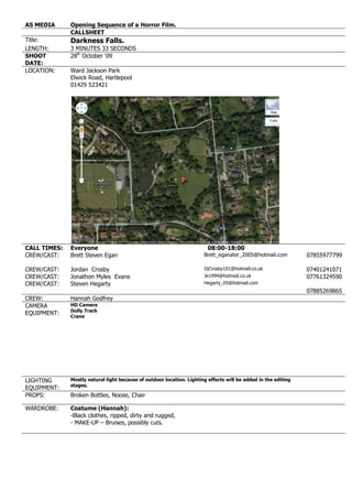 AS MEDIA Opening Sequence of a Horror Film.CALLSHEETTitle:Darkness Falls.LENGTH:3 MINUTES 33 SECONDSSHOOT DATE:28th October ‘09LOCATION:Ward Jackson ParkElwick Road, Hartlepool01429 52342122860173990CALL TIMES:Everyone08:00-18:00CREW/CAST:Brett Steven EganBrett_eganater_2005@hotmail.com07855977799CREW/CAST:Jordan CrosbyDjCrosby101@hotmail.co.uk07401241071CREW/CAST:Jonathon Myles Evans Je1994@hotmail.co.uk07761324590CREW/CAST:Steven HegartyHegarty_05@hotmail.com07885269865CREW:Hannah Godfrey CAMERA EQUIPMENT:HD Camera Dolly TrackCraneLIGHTING EQUIPMENT:Mostly natural light because of outdoor location. Lighting effects will be added in the editing stages.PROPS:Broken Bottles, Noose, ChairWARDROBE:Costume (Hannah):- Black clothes, ripped, dirty and rugged,- MAKE-UP – Bruises, possibly cuts.<br />