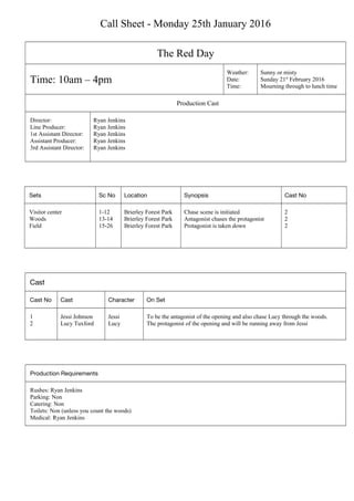 Call Sheet - Monday 25th January 2016
The Red Day
Time: 10am – 4pm
Weather:
Date:
Time:
Sunny or misty
Sunday 21st
February 2016
Mourning through to lunch time
Production Cast
Director:
Line Producer:
1st Assistant Director:
Assistant Producer:
3rd Assistant Director:
Ryan Jenkins
Ryan Jenkins
Ryan Jenkins
Ryan Jenkins
Ryan Jenkins
Sets Sc No Location Synopsis Cast No
Visitor center
Woods
Field
1-12
13-14
15-26
Brierley Forest Park
Brierley Forest Park
Brierley Forest Park
Chase scene is initiated
Antagonist chases the protagonist
Protagonist is taken down
2
2
2
Cast
Cast No Cast Character On Set
1
2
Jessi Johnson
Lucy Tuxford
Jessi
Lucy
To be the antagonist of the opening and also chase Lucy through the woods.
The protagonist of the opening and will be running away from Jessi
Production Requirements
Rushes: Ryan Jenkins
Parking: Non
Catering: Non
Toilets: Non (unless you count the woods)
Medical: Ryan Jenkins
 