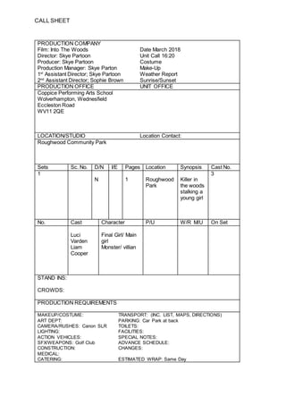 CALL SHEET
PRODUCTION COMPANY
Film: Into The Woods Date March 2018
Director: Skye Partoon Unit Call 16:20
Producer: Skye Partoon Costume
Production Manager: Skye Parton Make-Up
1st
Assistant Director; Skye Partoon Weather Report
2nd
Assistant Director; Sophie Brown Sunrise/Sunset
PRODUCTION OFFICE UNIT OFFICE
Coppice Performing Arts School
Wolverhampton, Wednesfield
Eccleston Road
WV11 2QE
LOCATION/STUDIO Location Contact:
Roughwood Community Park
Sets Sc. No. D/N I/E Pages Location Synopsis Cast No.
1 3
N 1 Roughwood
Park
Killer in
the woods
stalking a
young girl
No. Cast Character P/U W/R M/U On Set
Luci
Varden
Liam
Cooper
Final Girl/ Main
girl
Monster/ villian
STAND INS:
CROWDS:
PRODUCTION REQUIREMENTS
MAKEUP/COSTUME: TRANSPORT: (INC. LIST, MAPS, DIRECTIONS)
ART DEPT: PARKING: Car Park at back
CAMERA/RUSHES: Canon SLR TOILETS:
LIGHTING: FACILITIES:
ACTION VEHICLES: SPECIAL NOTES:
SFX/WEAPONS: Golf Club ADVANCE SCHEDULE:
CONSTRUCTION: CHANGES:
MEDICAL:
CATERING: ESTIMATED WRAP: Same Day
 