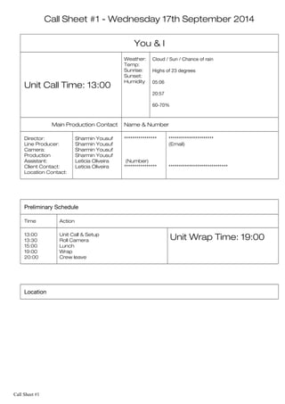 Call Sheet #1 - Wednesday 17th September 2014
You & I
Unit Call Time: 13:00
Weather:
Temp:
Sunrise:
Sunset:
Humidity
Cloud / Sun / Chance of rain
Highs of 23 degrees
05:06
20:57
60-70%
Main Production Contact Name & Number
Director:
Line Producer:
Camera:
Production
Assistant:
Client Contact:
Location Contact:
Sharmin Yousuf
Sharmin Yousuf
Sharmin Yousuf
Sharmin Yousuf
Leticia Oliveira
Leticia Oliveira
****************
(Number)
****************
**********************
(Email)
*****************************
Preliminary Schedule
Time Action
13:00
13:30
15:00
19:00
20:00
Unit Call & Setup
Roll Camera
Lunch
Wrap
Crew leave
Unit Wrap Time: 19:00
Location
Call Sheet #1
 