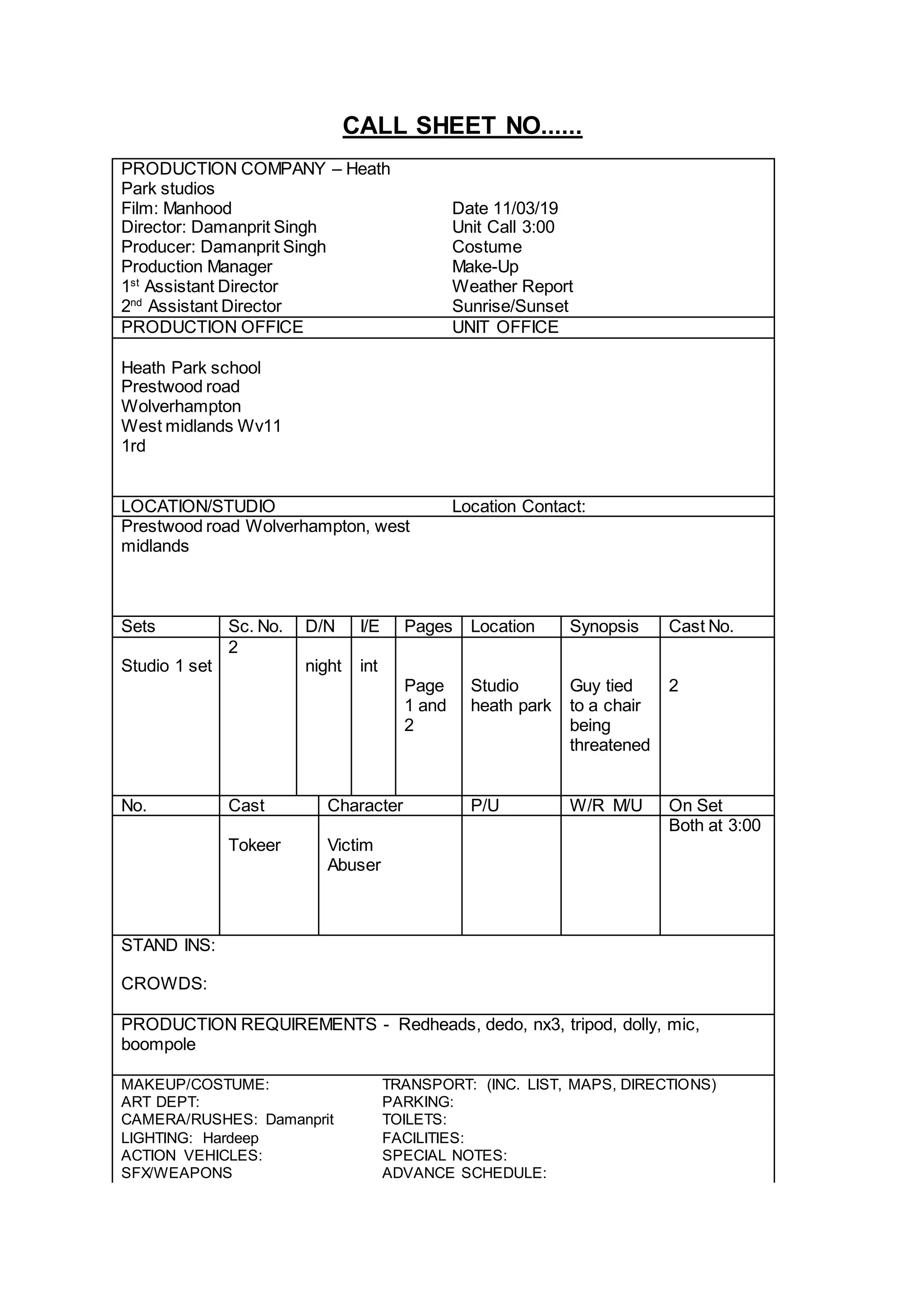 CALL SHEET NO......
PRODUCTION COMPANY – Heath
Park studios
Film: Manhood Date 11/03/19
Director: Damanprit Singh Unit Call 3:00
Producer: Damanprit Singh Costume
Production Manager Make-Up
1st
Assistant Director Weather Report
2nd
Assistant Director Sunrise/Sunset
PRODUCTION OFFICE UNIT OFFICE
Heath Park school
Prestwood road
Wolverhampton
West midlands Wv11
1rd
LOCATION/STUDIO Location Contact:
Prestwood road Wolverhampton, west
midlands
Sets Sc. No. D/N I/E Pages Location Synopsis Cast No.
2
Studio 1 set night int
Page
1 and
2
Studio
heath park
Guy tied
to a chair
being
threatened
2
No. Cast Character P/U W/R M/U On Set
Both at 3:00
Tokeer Victim
Abuser
STAND INS:
CROWDS:
PRODUCTION REQUIREMENTS - Redheads, dedo, nx3, tripod, dolly, mic,
boompole
MAKEUP/COSTUME: TRANSPORT: (INC. LIST, MAPS, DIRECTIONS)
ART DEPT: PARKING:
CAMERA/RUSHES: Damanprit TOILETS:
LIGHTING: Hardeep FACILITIES:
ACTION VEHICLES: SPECIAL NOTES:
SFX/WEAPONS ADVANCE SCHEDULE: