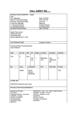CALL SHEET NO......
PRODUCTION COMPANY – Heath
Park
Film: Manhood Date 11/03/19
Director: Damanprit Singh Unit Call 3:00
Producer: Damanprit Singh Costume
Production Manager Make-Up
1st
Assistant Director Weather Report
2nd
Assistant Director Sunrise/Sunset
PRODUCTION OFFICE UNIT OFFICE
Heath Park school
Prestwood road
Wolverhampton
West midlands WV11 1RD
LOCATION/STUDIO Location Contact:
Prestwood Road Wolverhampton
west midlands
Sets Sc. No. D/N I/E Pages Location Synopsis Cast No.
Pub 2 Day
Int/
ext
1 Manhaten
Pub
Guy
waiting for
girl
3
No. Cast Character P/U W/R M/U On Set
tokeer Victim
Abuser
Bartender
3:00
STAND INS:
CROWDS: Extras for pub scene
PRODUCTION REQUIREMENTS
MAKEUP/COSTUME: TRANSPORT: (INC. LIST, MAPS, DIRECTIONS)
ART DEPT: PARKING: Available at venue
CAMERA/RUSHES: Damanprit TOILETS: Available on site
LIGHTING: Hardeep FACILITIES:
ACTION VEHICLES: SPECIAL NOTES:
SFX/WEAPONS ADVANCE SCHEDULE:
CONSTRUCTION: CHANGES:
MEDICAL:
 