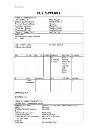 DeJarna Green
CALL SHEET NO.1
PRODUCTION COMPANY
Film: I Did Knock Date July 2017
Director: DeJarna Green Unit Call: 15:10
Producer: DeJarna Green Costume
Production Manager Make-Up
1st
Assistant Director Weather Report
2nd
Assistant Director Sunrise/Sunset
PRODUCTION OFFICE UNIT OFFICE
Heath Park
Wolverhampton, West Midlands
WV11 1RD
LOCATION/STUDIO Location Contact:
65 Coronation Road
Sets Sc. No. D/N I/E Pages Location Synopsis Cast No.
1 D 1 65
Coronatio
n Road
Actor
walking
around the
house
opening
and
closing
doors.
1
No. Cast Character P/U W/R M/U On Set
Gabija
Janickaite
1
STAND INS: N/A
CROWDS: N/A
PRODUCTION REQUIREMENTS
Camera, Tripod, Boom pole, lighting.
MAKEUP/COSTUME: TRANSPORT: (INC. LIST, MAPS, DIRECTIONS)
ART DEPT: PARKING:
CAMERA/RUSHES: DeJarna
Green
TOILETS:
LIGHTING: DeJarna Green FACILITIES:
ACTION VEHICLES: SPECIAL NOTES:
SFX/WEAPONS: DeJarna Green ADVANCE SCHEDULE:
CONSTRUCTION: CHANGES:
MEDICAL:
CATERING: ESTIMATED WRAP:
 