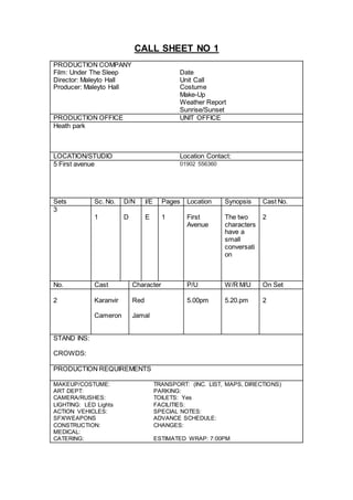 CALL SHEET NO 1
PRODUCTION COMPANY
Film: Under The Sleep Date
Director: Maleyto Hall Unit Call
Producer: Maleyto Hall Costume
Make-Up
Weather Report
Sunrise/Sunset
PRODUCTION OFFICE UNIT OFFICE
Heath park
LOCATION/STUDIO Location Contact:
5 First avenue 01902 556360
Sets Sc. No. D/N I/E Pages Location Synopsis Cast No.
3
1 D E 1 First
Avenue
The two
characters
have a
small
conversati
on
2
No. Cast Character P/U W/R M/U On Set
2 Karanvir Red 5.00pm 5.20.pm 2
Cameron Jamal
STAND INS:
CROWDS:
PRODUCTION REQUIREMENTS
MAKEUP/COSTUME: TRANSPORT: (INC. LIST, MAPS, DIRECTIONS)
ART DEPT: PARKING:
CAMERA/RUSHES: TOILETS: Yes
LIGHTING: LED Lights FACILITIES:
ACTION VEHICLES: SPECIAL NOTES:
SFX/WEAPONS ADVANCE SCHEDULE:
CONSTRUCTION: CHANGES:
MEDICAL:
CATERING: ESTIMATED WRAP: 7:00PM
 