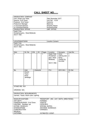 CALL SHEET NO......
PRODUCTION COMPANY
Film: Inside your head Date December 2017
Director: Emil Tanev Unit Call : 15:30
Producer: Emil Tanev Costume
Production Manager Make-Up
1st Assistant Director Weather Report
2nd Assistant Director Sunrise/Sunset
PRODUCTION OFFICE UNIT OFFICE
Heath Park
Wolverhampton, West Midlands
WV11 1RD
LOCATION/STUDIO Location Contact:
Heath Park
Wolverhampton, West Midlands
WV11 1RD
Sets Sc. No. D/N I/E Pages Location Synopsis Cast No.
1 1 Heath Park
Wolverham
pton, West
Midlands
Actor
walking and
being
chased by
the killer
1
2
WV11 1RD
No. Cast Character P/U W/R M/U On Set
Anand
Toora
Anna
Janberga
2
STAND INS: N/A
CROWDS: N/A
PRODUCTION REQUIREMENTS
Camera, Tripod, Boom pole, Lighting
MAKEUP/COSTUME: TRANSPORT: (INC. LIST, MAPS, DIRECTIONS)
ART DEPT: PARKING:
CAMERA/RUSHES: Emil Tanev TOILETS:
LIGHTING: Sandeep pal FACILITIES:
ACTION VEHICLES: SPECIAL NOTES:
SFX/WEAPONS ADVANCE SCHEDULE:
CONSTRUCTION: CHANGES:
MEDICAL:
CATERING: ESTIMATED WRAP:
 