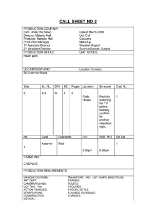 CALL SHEET NO 2
PRODUCTION COMPANY
Film: Under the Sleep Date 6 March 2018
Director: Maleyto Hall Unit Call
Producer: Maleyto Hall Costume
Production Manager Make-Up
1st
Assistant Director Weather Report
2nd
Assistant Director Sunrise/Sunset: Sunset
PRODUCTION OFFICE UNIT OFFICE
Heath park
LOCATION/STUDIO Location Contact:
25 Sharman Road
Sets Sc. No. D/N I/E Pages Location Synopsis Cast No.
2 2-3 N I 2
Reds
House
Red sits
watching
the TV
before
heading
upstairs
for
another
sleepless
night,
1
No. Cast Character P/U W/R M/U On Set
Karanvir Red 1
1
6.00pm 6.20pm
STAND INS:
CROWDS:
PRODUCTION REQUIREMENTS
MAKEUP/COSTUME: TRANSPORT: (INC. LIST, MAPS, DIRECTIONS)
ART DEPT: PARKING:
CAMERA/RUSHES: TOILETS:
LIGHTING: Yes FACILITIES:
ACTION VEHICLES: SPECIAL NOTES:
SFX/WEAPONS ADVANCE SCHEDULE:
CONSTRUCTION: CHANGES:
MEDICAL:
 