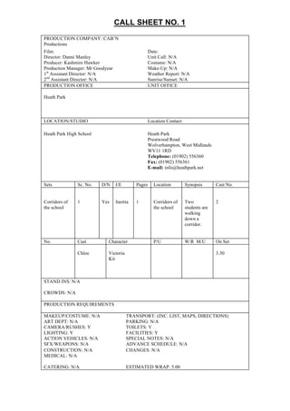 CALL  SHEET  NO.  1  
PRODUCTION COMPANY: CAB’N
Productions
Film: Date:
Director: Danni Manley Unit Call: N/A
Producer: Kashmire Hawker Costume: N/A
Production Manager: Mr Goodyear Make-Up: N/A
1st
Assistant Director: N/A Weather Report: N/A
2nd
Assistant Director: N/A Sunrise/Sunset: N/A
PRODUCTION OFFICE UNIT OFFICE
Heath Park
LOCATION/STUDIO Location Contact:
Heath Park High School Heath Park
Prestwood Road
Wolverhampton, West Midlands
WV11 1RD
Telephone: (01902) 556360
Fax: (01902) 556361
E-mail: info@heathpark.net
Sets Sc. No. D/N I/E Pages Location Synopsis Cast No.
Corridors of
the school
1 Yes Inertia 1 Corridors of
the school
Two
students are
walking
down a
corridor.
2
No. Cast Character P/U W/R M/U On Set
Chloe Victoria
Kit
3.30
STAND INS: N/A
CROWDS: N/A
PRODUCTION REQUIREMENTS
MAKEUP/COSTUME: N/A TRANSPORT: (INC. LIST, MAPS, DIRECTIONS)
ART DEPT: N/A PARKING: N/A
CAMERA/RUSHES: Y TOILETS: Y
LIGHTING: Y FACILITIES: Y
ACTION VEHICLES: N/A SPECIAL NOTES: N/A
SFX/WEAPONS: N/A ADVANCE SCHEDULE: N/A
CONSTRUCTION: N/A CHANGES: N/A
MEDICAL: N/A
CATERING: N/A ESTIMATED WRAP: 5.00
 