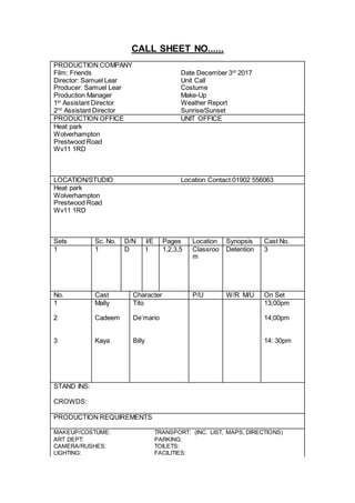 CALL SHEET NO......
PRODUCTION COMPANY
Film: Friends Date December 3rd
2017
Director: Samuel Lear Unit Call
Producer: Samuel Lear Costume
Production Manager Make-Up
1st
Assistant Director Weather Report
2nd
Assistant Director Sunrise/Sunset
PRODUCTION OFFICE UNIT OFFICE
Heat park
Wolverhampton
Prestwood Road
Wv11 1RD
LOCATION/STUDIO Location Contact:01902 556063
Heat park
Wolverhampton
Prestwood Road
Wv11 1RD
Sets Sc. No. D/N I/E Pages Location Synopsis Cast No.
1 1 D I 1,2,3,5 Classroo
m
Detention 3
No. Cast Character P/U W/R M/U On Set
1 Mally Tito 13;00pm
2
3
Cadeem
Kaya
De’mario
Billy
14;00pm
14: 30pm
STAND INS:
CROWDS:
PRODUCTION REQUIREMENTS
MAKEUP/COSTUME: TRANSPORT: (INC. LIST, MAPS, DIRECTIONS)
ART DEPT: PARKING:
CAMERA/RUSHES: TOILETS:
LIGHTING: FACILITIES:
 
