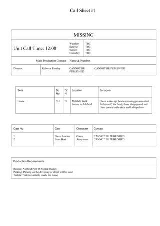 Call Sheet #1
MISSING
Unit Call Time: 12:00
Weather:
Sunrise:
Sunset:
Humidity
TBC
TBC
TBC
TBC
Main Production Contact Name & Number
Director: Rebecca Tansley CANNOT BE
PUBLISHED
CANNOT BE PUBLISHED
Sets Sc
No
D/
N
Location Synopsis
House ALL D Milldale Walk
Sutton In Ashfield
Owen wakes up, hears a missing persons alert
for himself, his family have disappeared and
Liam comes to the door and kidnaps him
Cast No Cast Character Contact
1
2
Owen Lawton
Liam Best
Owen
Army man
CANNOT BE PUBLISHED
CANNOT BE PUBLISHED
Production Requirements
Rushes: Ashfield Post 16 Media Studies
Parking: Parking on the driveway or street will be used
Toilets: Toilets available inside the house
 