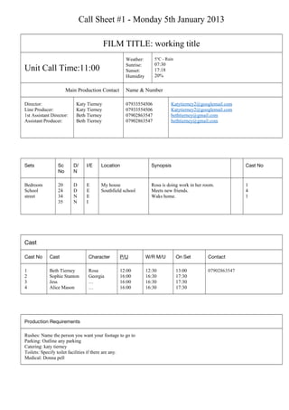 Call Sheet #1 - Monday 5th January 2013
FILM TITLE: working title
Unit Call Time:11:00
Weather:
Sunrise:
Sunset:
Humidity
5°C - Rain
07:30
17:18
20%
Main Production Contact Name & Number
Director:
Line Producer:
1st Assistant Director:
Assistant Producer:
Katy Tierney
Katy Tierney
Beth Tierney
Beth Tierney
07933554506
07933554506
07902863547
07902863547
Katytierney2@googlemail.com
Katytierney2@googlemail.com
bethtierney@gmail.com
bethtierney@gmail.com
Sets Sc
No
D/
N
I/E Location Synopsis Cast No
Bedroom
School
street
20
24
34
35
D
D
N
N
E
E
E
I
My house
Southfield school
Rosa is doing work in her room.
Meets new friends.
Waks home.
1
4
1
Cast
Cast No Cast Character P/U W/R M/U On Set Contact
1
2
3
4
Beth Tierney
Sophie Stanton
Jess
Alice Mason
Rosa
Georgia
…
…
12:00
16:00
16:00
16:00
12:30
16:30
16:30
16:30
13:00
17:30
17:30
17:30
07902863547
Production Requirements
Rushes: Name the person you want your footage to go to
Parking: Outline any parking
Catering: katy tierney
Toilets: Specify toilet facilities if there are any.
Medical: Donna pell
 