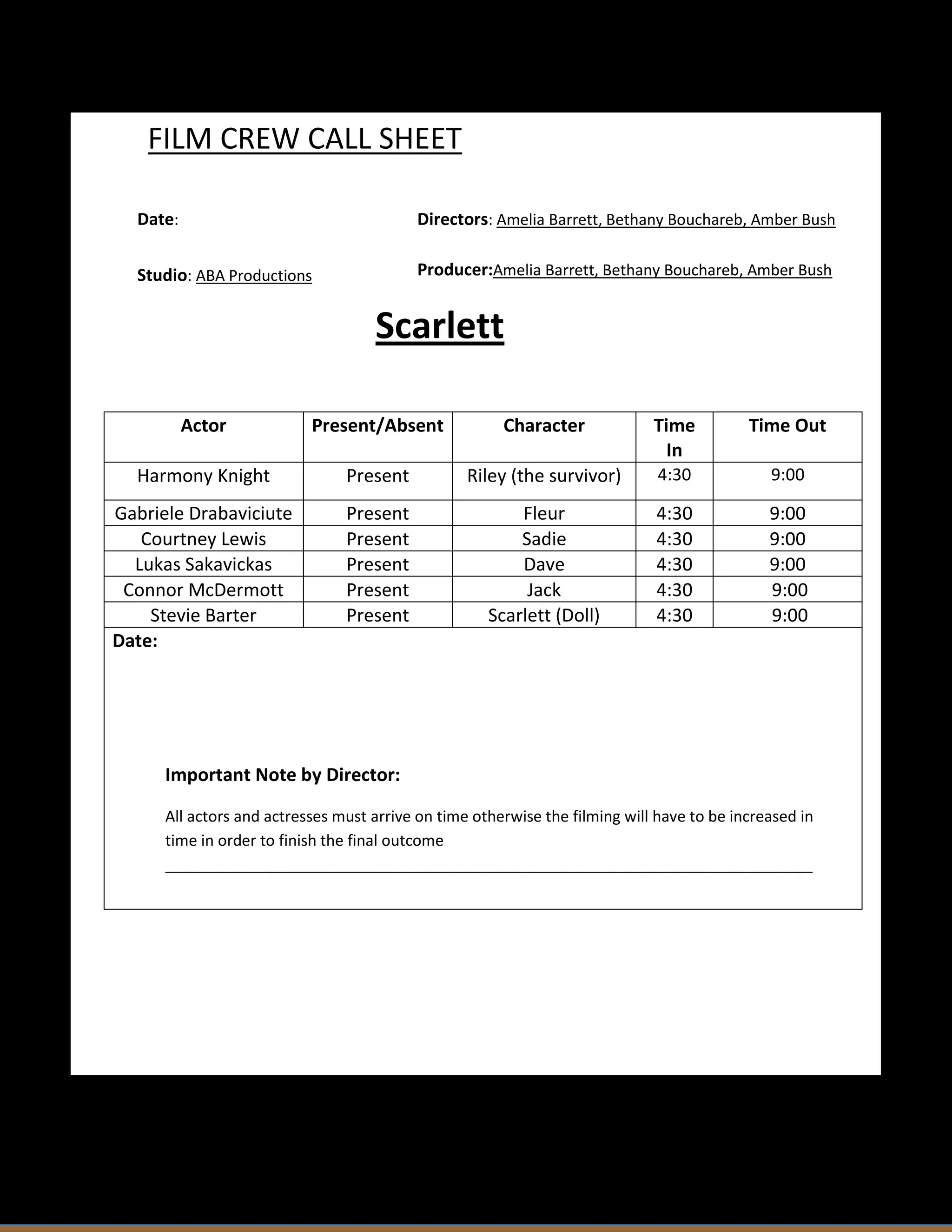 FILM CREW CALL SHEET
Date:
Directors: Amelia Barrett, Bethany Bouchareb, Amber Bush
Studio: ABA Productions
Producer:Amelia Barrett, Bethany Bouchareb, Amber Bush
Scarlett
Actor
Present/Absent
Character
Time
In
Time Out
Harmony Knight
Present
Riley (the survivor)
4:30
9:00
Gabriele Drabaviciute
Courtney Lewis
Lukas Sakavickas
Connor McDermott
Stevie Barter
Date:
Present
Present
Present
Present
Present
Fleur
Sadie
Dave
Jack
Scarlett (Doll)
4:30
4:30
4:30
4:30
4:30
9:00
9:00
9:00
9:00
9:00
Important Note by Director:
All actors and actresses must arrive on time otherwise the filming will have to be increased in
time in order to finish the final outcome
____________________________________________________________________________
____________________________________________________________________________
_______________________________________________________________________
Call Sheet Template