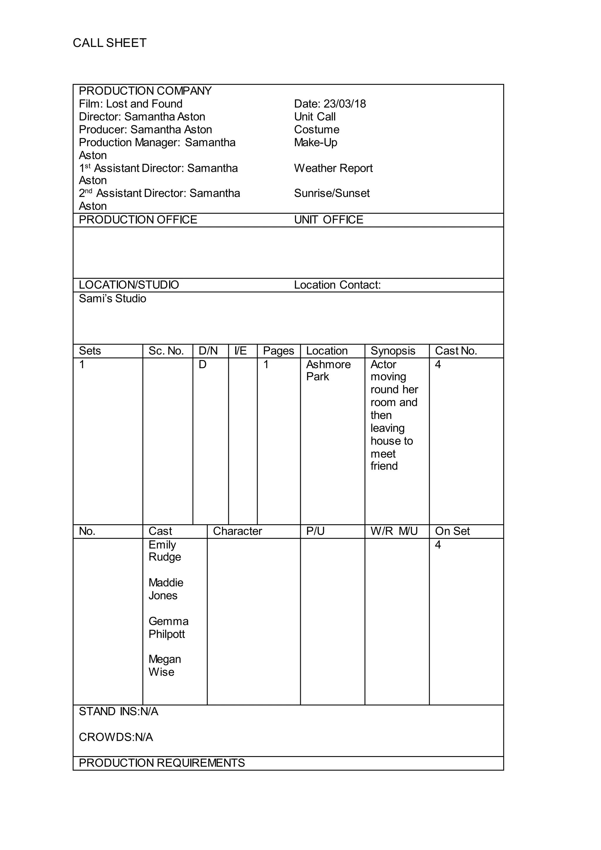 CALL SHEET
PRODUCTION COMPANY
Film: Lost and Found Date: 23/03/18
Director: Samantha Aston Unit Call
Producer: Samantha Aston Costume
Production Manager: Samantha
Aston
Make-Up
1st
Assistant Director: Samantha
Aston
Weather Report
2nd
Assistant Director: Samantha
Aston
Sunrise/Sunset
PRODUCTION OFFICE UNIT OFFICE
LOCATION/STUDIO Location Contact:
Sami’s Studio
Sets Sc. No. D/N I/E Pages Location Synopsis Cast No.
1 D 1 Ashmore
Park
Actor
moving
round her
room and
then
leaving
house to
meet
friend
4
No. Cast Character P/U W/R M/U On Set
Emily
Rudge
4
Maddie
Jones
Gemma
Philpott
Megan
Wise
STAND INS:N/A
CROWDS:N/A
PRODUCTION REQUIREMENTS