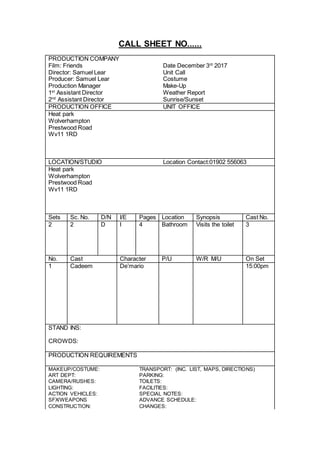 CALL SHEET NO......
PRODUCTION COMPANY
Film: Friends Date December 3rd
2017
Director: Samuel Lear Unit Call
Producer: Samuel Lear Costume
Production Manager Make-Up
1st
Assistant Director Weather Report
2nd
Assistant Director Sunrise/Sunset
PRODUCTION OFFICE UNIT OFFICE
Heat park
Wolverhampton
Prestwood Road
Wv11 1RD
LOCATION/STUDIO Location Contact:01902 556063
Heat park
Wolverhampton
Prestwood Road
Wv11 1RD
Sets Sc. No. D/N I/E Pages Location Synopsis Cast No.
2 2 D I 4 Bathroom Visits the toilet 3
No. Cast Character P/U W/R M/U On Set
1 Cadeem De’mario 15:00pm
STAND INS:
CROWDS:
PRODUCTION REQUIREMENTS
MAKEUP/COSTUME: TRANSPORT: (INC. LIST, MAPS, DIRECTIONS)
ART DEPT: PARKING:
CAMERA/RUSHES: TOILETS:
LIGHTING: FACILITIES:
ACTION VEHICLES: SPECIAL NOTES:
SFX/WEAPONS ADVANCE SCHEDULE:
CONSTRUCTION: CHANGES:
 