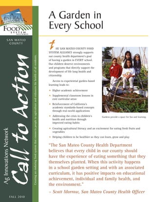 A Garden in
                                                                                                                                                      Every School
            S A N M AT E O
              COUNTY
                                                                                                                                                            HE SAN MATEO COUNTY FOOD
                                                                                                                                                      SYSTEM ALLIANCE strongly supports
                                                                                                                                                      our county health department’s goal
                                     Creating an enduring food system that connects people to agriculture and enhances the health of all residents.




                                                                                                                                                      of having a garden in EVERY school.
                                                                                                                                                      Our children deserve environments
                                                                                                                                                      and programs that directly support the
                                                                                                                                                      development of life long health and
                                                                                                                                                      citizenship.

                                                                                                                                                         Access to experiential garden-based
                                                                                                                                                      learning leads to:

                                                                                                                                                      • Higher academic achievement
                                                                                                                                                      • Supplemental classroom lessons in
                                                                                                                                                        core curricular areas
                                                                                                                                                      • Reinforcement of California’s
                                                                                                                                                        academic standards-based concepts
                                                                                                                                                        through real-world applications
                                                                                                                                                      • Addressing the crisis in children’s        Gardens provide a space for fun and learning.
                                                                                                                                                        health and nutrition through
                                                                                                                                                        improved eating habits

                                                                                                                                                      • Creating agricultural literacy and an excitement for eating fresh fruits and
Ag Innovations Network




                                                                                                                                                        vegetables
                                                                                                                                                      • Helping children to be healthier so they can learn, grow and play


                                                                                                                                                      “The San Mateo County Health Department
                                                                                                                                                      believes that every child in our county should
                                                                                                                                                      have the experience of eating something that they
                                                                                                                                                      themselves planted. When this activity happens
                                                                                                                                                      in a school garden setting and with an associated
                                                                                                                                                      curriculum, it has positive impacts on educational
                                                                                                                                                      achievement, individual and family health, and
                                                                                                                                                      the environment.”
                                                                                                                                                      – Scott Morrow, San Mateo County Health Officer
                    FA L L 2 0 1 0
 