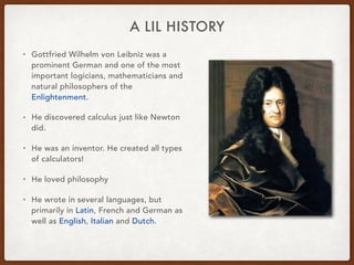 A LIL HISTORY
• Gottfried Wilhelm von Leibniz was a
prominent German and one of the most
important logicians, mathematicians and
natural philosophers of the
Enlightenment.
• He discovered calculus just like Newton
did.
• He was an inventor. He created all types
of calculators!
• He loved philosophy
• He wrote in several languages, but
primarily in Latin, French and German as
well as English, Italian and Dutch.
 