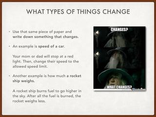 WHAT TYPES OF THINGS CHANGE
• Use that same piece of paper and
write down something that changes.
• An example is speed of a car.
Your mom or dad will stop at a red
light. Then, change their speed to the
allowed speed limit.
• Another example is how much a rocket
ship weighs.
A rocket ship burns fuel to go higher in
the sky. After all the fuel is burned, the
rocket weighs less.
 