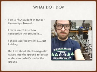 WHAT DO I DO?
• I am a PhD student at Rutger
University - Newark
• I do research into how
conductive the ground is…
I shoot laser beams into….just
kidding
• But I do shoot electromagnetic
waves into the ground to better
understand what’s under the
ground
 