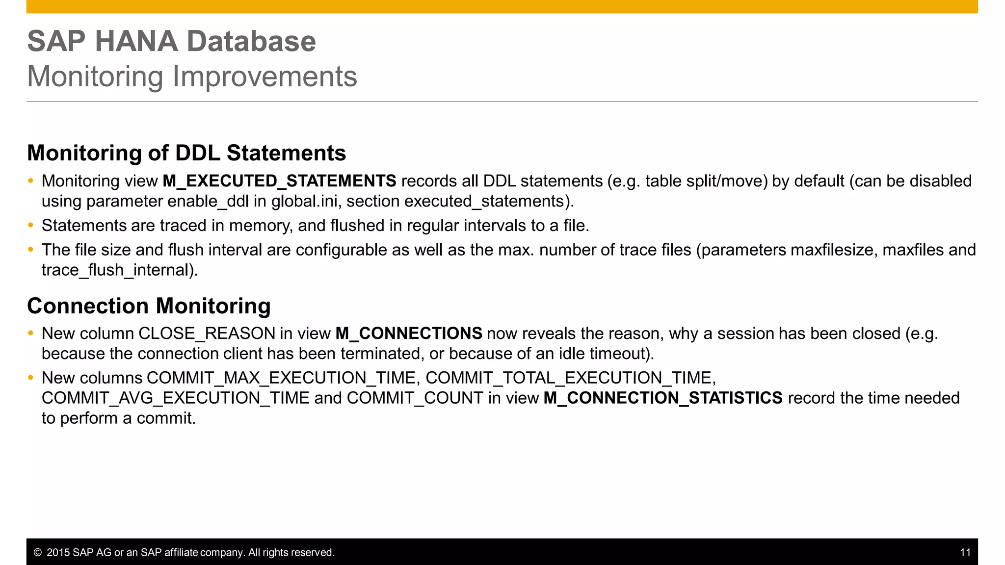© 2015 SAP AG or an SAP affiliate company. All rights reserved. 11
SAP HANA Database
Monitoring Improvements
Monitoring of DDL Statements
 Monitoring view M_EXECUTED_STATEMENTS records all DDL statements (e.g. table split/move) by default (can be disabled
using parameter enable_ddl in global.ini, section executed_statements).
 Statements are traced in memory, and flushed in regular intervals to a file.
 The file size and flush interval are configurable as well as the max. number of trace files (parameters maxfilesize, maxfiles and
trace_flush_internal).
Connection Monitoring
 New column CLOSE_REASON in view M_CONNECTIONS now reveals the reason, why a session has been closed (e.g.
because the connection client has been terminated, or because of an idle timeout).
 New columns COMMIT_MAX_EXECUTION_TIME, COMMIT_TOTAL_EXECUTION_TIME,
COMMIT_AVG_EXECUTION_TIME and COMMIT_COUNT in view M_CONNECTION_STATISTICS record the time needed
to perform a commit.
 