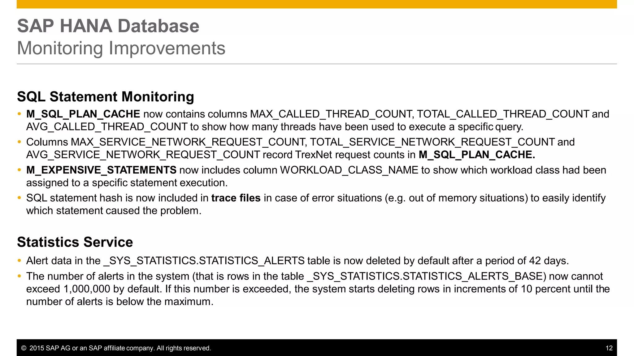 © 2015 SAP AG or an SAP affiliate company. All rights reserved. 12
SAP HANA Database
Monitoring Improvements
SQL Statement Monitoring
 M_SQL_PLAN_CACHE now contains columns MAX_CALLED_THREAD_COUNT, TOTAL_CALLED_THREAD_COUNT and
AVG_CALLED_THREAD_COUNT to show how many threads have been used to execute a specific query.
 Columns MAX_SERVICE_NETWORK_REQUEST_COUNT, TOTAL_SERVICE_NETWORK_REQUEST_COUNT and
AVG_SERVICE_NETWORK_REQUEST_COUNT record TrexNet request counts in M_SQL_PLAN_CACHE.
 M_EXPENSIVE_STATEMENTS now includes column WORKLOAD_CLASS_NAME to show which workload class had been
assigned to a specific statement execution.
 SQL statement hash is now included in trace files in case of error situations (e.g. out of memory situations) to easily identify
which statement caused the problem.
Statistics Service
 Alert data in the _SYS_STATISTICS.STATISTICS_ALERTS table is now deleted by default after a period of 42 days.
 The number of alerts in the system (that is rows in the table _SYS_STATISTICS.STATISTICS_ALERTS_BASE) now cannot
exceed 1,000,000 by default. If this number is exceeded, the system starts deleting rows in increments of 10 percent until the
number of alerts is below the maximum.
 