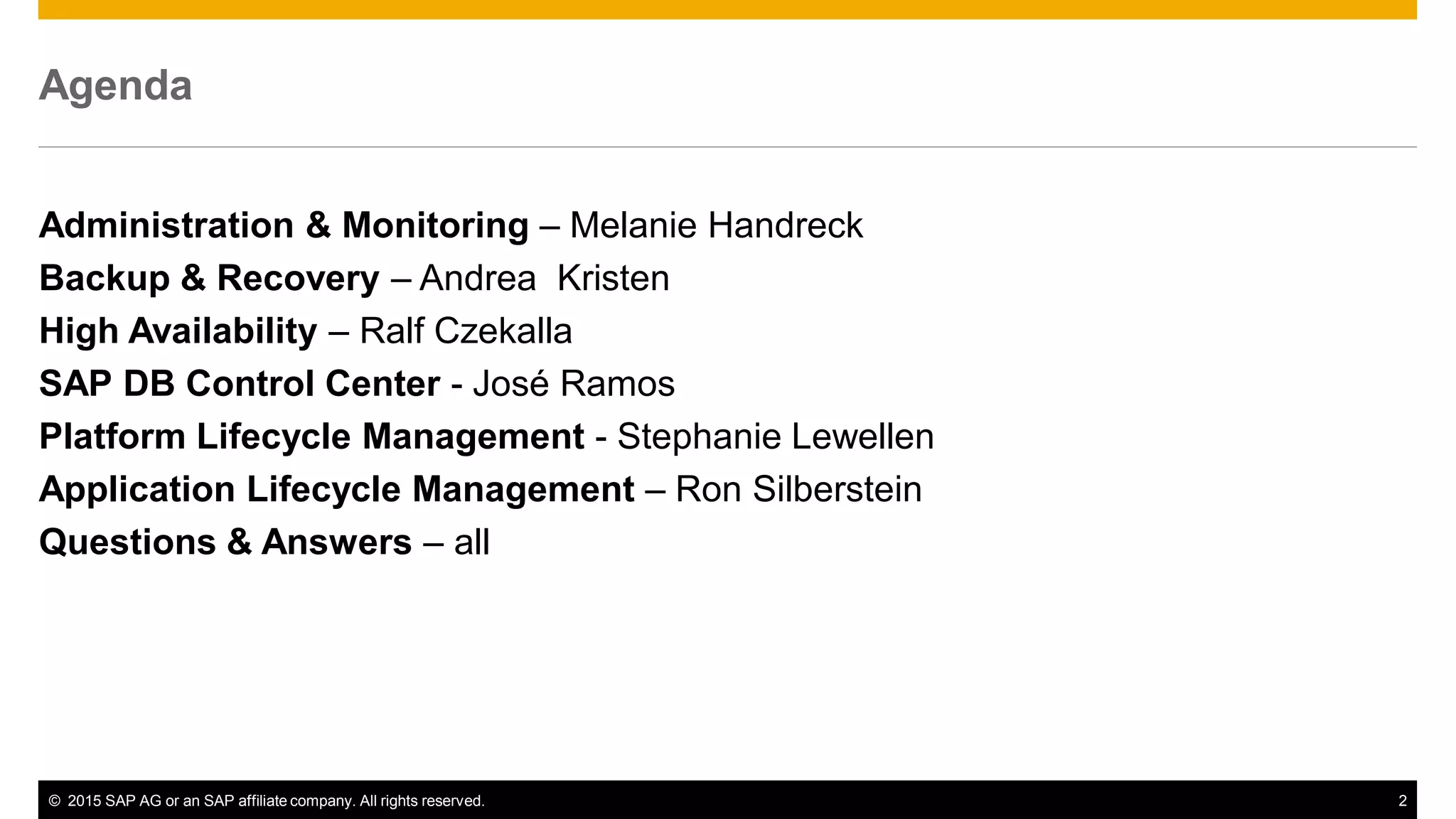 © 2015 SAP AG or an SAP affiliate company. All rights reserved. 2
Agenda
Administration & Monitoring – Melanie Handreck
Backup & Recovery – Andrea Kristen
High Availability – Ralf Czekalla
SAP DB Control Center - José Ramos
Platform Lifecycle Management - Stephanie Lewellen
Application Lifecycle Management – Ron Silberstein
Questions & Answers – all
 