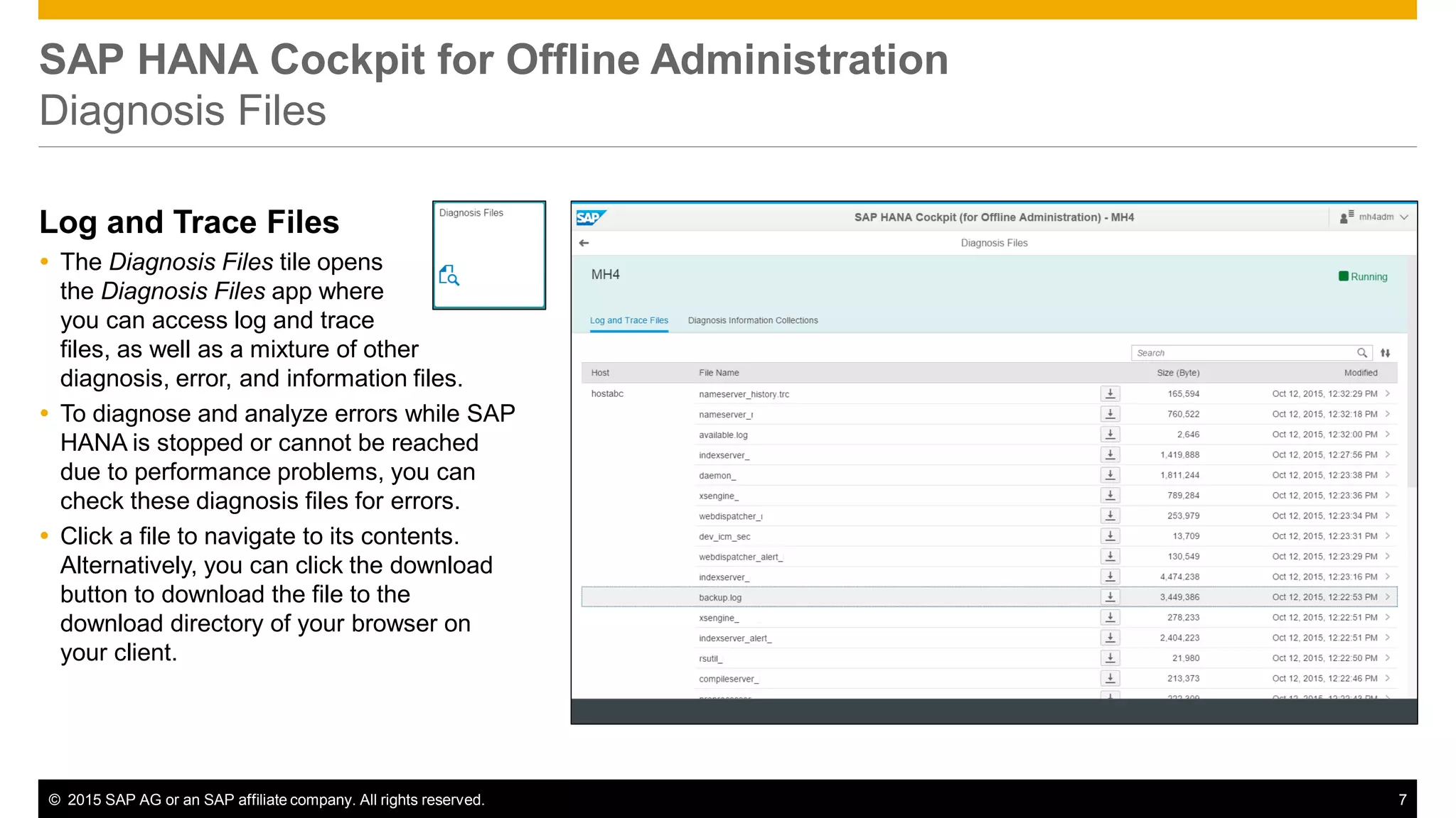 © 2015 SAP AG or an SAP affiliate company. All rights reserved. 7
SAP HANA Cockpit for Offline Administration
Diagnosis Files
Log and Trace Files
 The Diagnosis Files tile opens
the Diagnosis Files app where
you can access log and trace
files, as well as a mixture of other
diagnosis, error, and information files.
 To diagnose and analyze errors while SAP
HANA is stopped or cannot be reached
due to performance problems, you can
check these diagnosis files for errors.
 Click a file to navigate to its contents.
Alternatively, you can click the download
button to download the file to the
download directory of your browser on
your client.
 