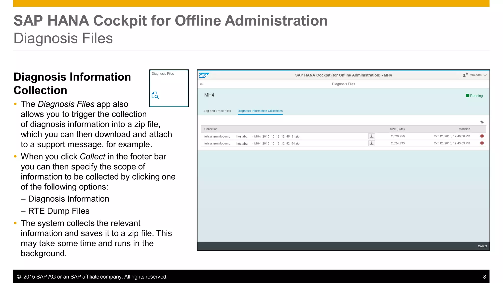 © 2015 SAP AG or an SAP affiliate company. All rights reserved. 8
SAP HANA Cockpit for Offline Administration
Diagnosis Files
Diagnosis Information
Collection
 The Diagnosis Files app also
allows you to trigger the collection
of diagnosis information into a zip file,
which you can then download and attach
to a support message, for example.
 When you click Collect in the footer bar
you can then specify the scope of
information to be collected by clicking one
of the following options:
– Diagnosis Information
– RTE Dump Files
 The system collects the relevant
information and saves it to a zip file. This
may take some time and runs in the
background.
 