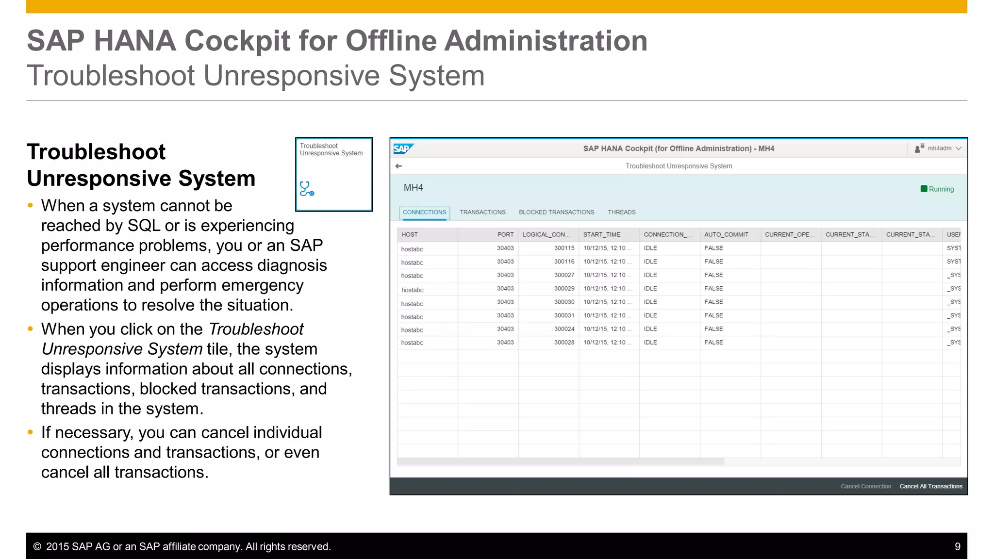© 2015 SAP AG or an SAP affiliate company. All rights reserved. 9
SAP HANA Cockpit for Offline Administration
Troubleshoot Unresponsive System
Troubleshoot
Unresponsive System
 When a system cannot be
reached by SQL or is experiencing
performance problems, you or an SAP
support engineer can access diagnosis
information and perform emergency
operations to resolve the situation.
 When you click on the Troubleshoot
Unresponsive System tile, the system
displays information about all connections,
transactions, blocked transactions, and
threads in the system.
 If necessary, you can cancel individual
connections and transactions, or even
cancel all transactions.
 