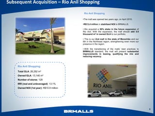 Subsequent Acquisition – Rio Anil Shopping

                                             Rio Anil Shopping

                                            •The mall was opened two years ago, on April 2010.

                                            •R$13,4 million in stabilized NOI to BRMALLS;

                                            • We acquired a 50% stake in the future expansion of
                                            Rio Anil. With the expansion, the mall should add 5.9
                                            thousand m² in owned GLA to our portfolio;

                                            • This is our 2nd mall in the state of Maranhão and our
                                            6th in the Northeast region, strengthening even more our
                                            presence in the region.

                                            • With the transitioning of the malls’ best practices to
                                            BRMALLS standard, the mall will present substantial
                                            improvements in leasing, qualifying the mix and
                                            reducing vacancy.



     Rio Anil Shopping:
     Total GLA: 26,292 m²
     Owned GLA: 13,146 m²
     Number of stores: 128
     IRR (real and unleveraged): 13.1%
     Owned NOI (1st year): R$10.9 million




                                                                                                       8
 