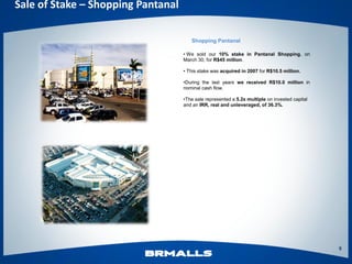 Sale of Stake – Shopping Pantanal

                                       Shopping Pantanal

                                    • We sold our 10% stake in Pantanal Shopping, on
                                    March 30, for R$45 million.

                                    • This stake was acquired in 2007 for R$10.5 million.

                                    •During the last years we received R$10.0 million in
                                    nominal cash flow.

                                    •The sale represented a 5.2x multiple on invested capital
                                    and an IRR, real and unleveraged, of 36.3%.




                                                                                                9
 