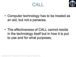 CALL
Copyright 2007 PresentationFx.com | Image by Rodolfo Clix
• Computer technology has to be treated as
an aid, but not a panacea.
• The effectiveness of CALL cannot reside
in the technology itself but in how it is put
to use and for what purposes.
 