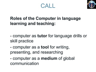 CALL
Roles of the Computer in language
learning and teaching:
- computer as tutor for language drills or
skill practice
- computer as a tool for writing,
presenting, and researching
- computer as a medium of global
communication
 