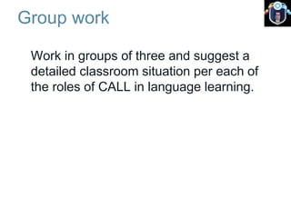 Group work
Work in groups of three and suggest a
detailed classroom situation per each of
the roles of CALL in language learning.
 