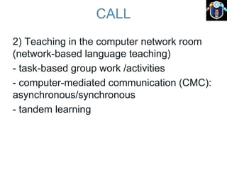CALL
2) Teaching in the computer network room
(network-based language teaching)
- task-based group work /activities
- computer-mediated communication (CMC):
asynchronous/synchronous
- tandem learning
 
