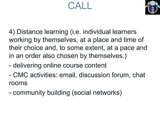 CALL
4) Distance learning (i.e. individual learners
working by themselves, at a place and time of
their choice and, to some extent, at a pace and
in an order also chosen by themselves.)
- delivering online course content
- CMC activities: email, discussion forum, chat
rooms
- community building (social networks)
 