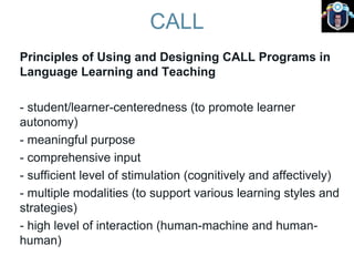 CALL
Principles of Using and Designing CALL Programs in
Language Learning and Teaching
- student/learner-centeredness (to promote learner
autonomy)
- meaningful purpose
- comprehensive input
- sufficient level of stimulation (cognitively and affectively)
- multiple modalities (to support various learning styles and
strategies)
- high level of interaction (human-machine and human-
human)
 