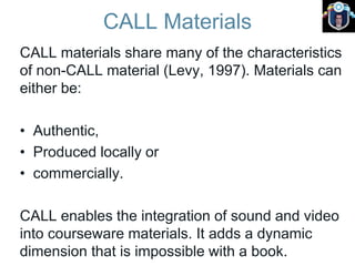 CALL Materials
CALL materials share many of the characteristics
of non-CALL material (Levy, 1997). Materials can
either be:
• Authentic,
• Produced locally or
• commercially.
CALL enables the integration of sound and video
into courseware materials. It adds a dynamic
dimension that is impossible with a book.
 