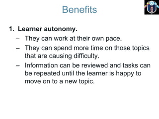 Benefits
1. Learner autonomy.
– They can work at their own pace.
– They can spend more time on those topics
that are causing difficulty.
– Information can be reviewed and tasks can
be repeated until the learner is happy to
move on to a new topic.
 