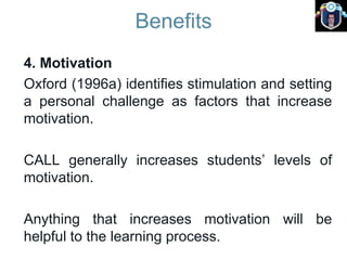 Benefits
4. Motivation
Oxford (1996a) identifies stimulation and setting
a personal challenge as factors that increase
motivation.
CALL generally increases students’ levels of
motivation.
Anything that increases motivation will be
helpful to the learning process.
 