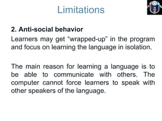 Limitations
2. Anti-social behavior
Learners may get “wrapped-up” in the program
and focus on learning the language in isolation.
The main reason for learning a language is to
be able to communicate with others. The
computer cannot force learners to speak with
other speakers of the language.
 