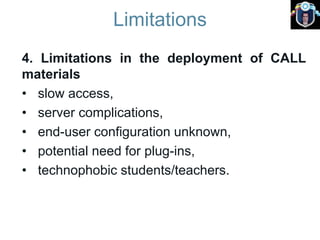 Limitations
4. Limitations in the deployment of CALL
materials
• slow access,
• server complications,
• end-user configuration unknown,
• potential need for plug-ins,
• technophobic students/teachers.
 