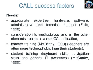 CALL success factors
Needs:
• appropriate expertise, hardware, software,
administrative and technical support (Felix,
1998),
• consideration to methodology and all the other
elements applied in a non-CALL situation,
• teacher training (McCarthy, 1999) (teachers are
often more technophobic than their students),
• student training (keyboard skills, navigation
skills and general IT awareness (McCarthy,
1999).
 